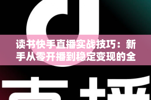 读书快手直播实战技巧:新手从零开播到稳定变现的全流程指南 读书快手直播实战技巧:新手从零开播到稳定变现的全流程指南
