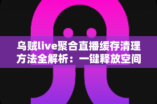 乌贼live聚合直播缓存清理方法全解析：一键释放空间，让直播观看重回流畅巅峰