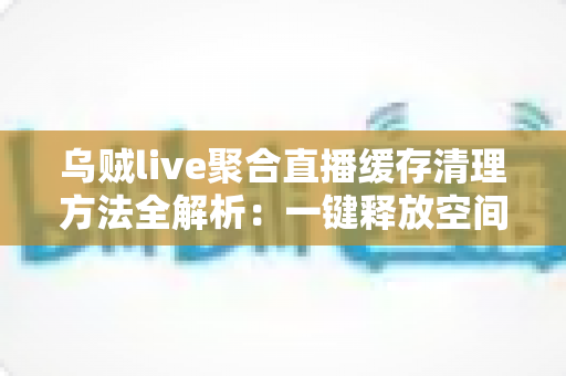 乌贼live聚合直播缓存清理方法全解析：一键释放空间，让直播观看重回流畅巅峰