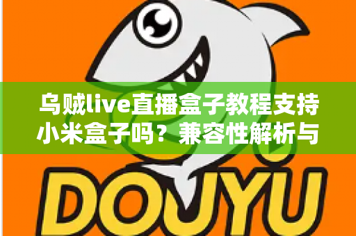 乌贼live直播盒子教程支持小米盒子吗?兼容性解析与完整安装指南 乌贼live直播盒子教程支持小米盒子吗?兼容性解析与完整安装指南