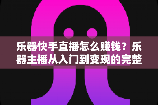 乐器快手直播怎么赚钱？乐器主播从入门到变现的完整实战指南