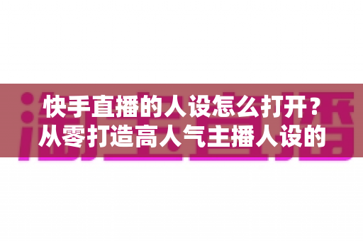 快手直播的人设怎么打开?从零打造高人气主播人设的完整实操指南 快手直播的人设怎么打开?从零打造高人气主播人设的完整实操指南