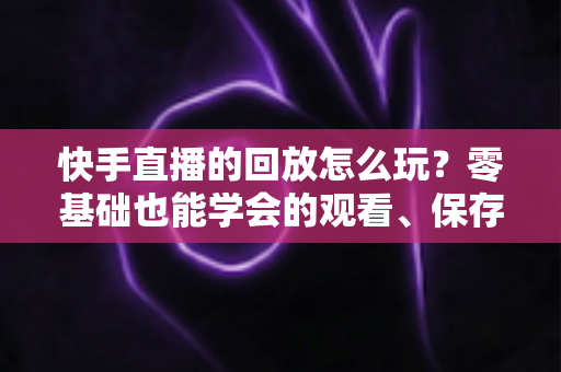 快手直播的回放怎么玩?零基础也能学会的观看、保存与运营全攻略 快手直播的回放怎么玩?零基础也能学会的观看、保存与运营全攻略