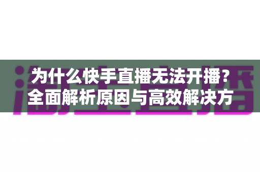 为什么快手直播无法开播?全面解析原因与高效解决方案完整指南 为什么快手直播无法开播?全面解析原因与高效解决方案完整指南