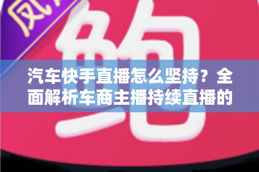 汽车快手直播怎么坚持？全面解析车商主播持续直播的实用方法与心态管理