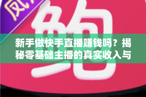 新手做快手直播赚钱吗？揭秘零基础主播的真实收入与起号攻略