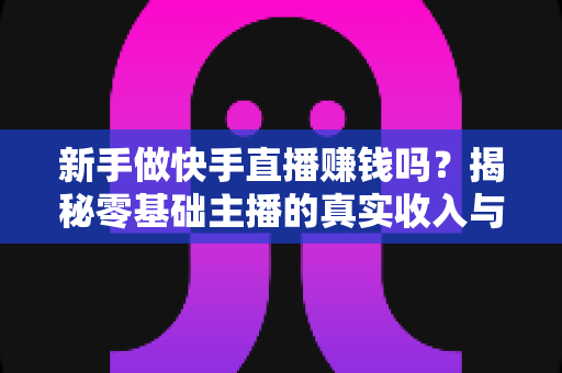 新手做快手直播赚钱吗？揭秘零基础主播的真实收入与起号攻略