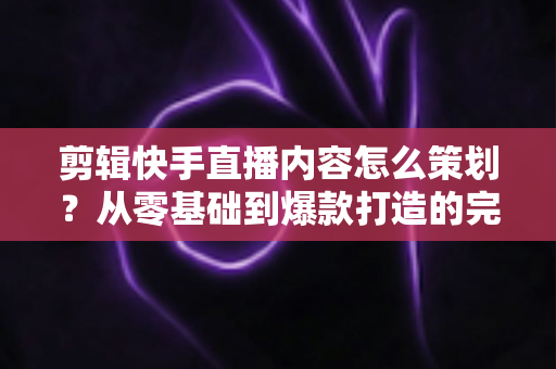 剪辑快手直播内容怎么策划?从零基础到爆款打造的完整实战指南 剪辑快手直播内容怎么策划?从零基础到爆款打造的完整实战指南