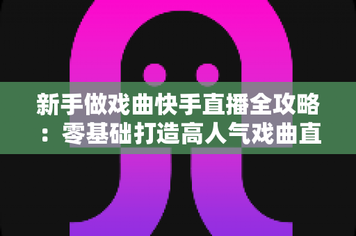 新手做戏曲快手直播全攻略：零基础打造高人气戏曲直播间的实战指南