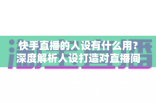 快手直播的人设有什么用?深度解析人设打造对直播间流量、信任与变现的核心价值 快手直播的人设有什么用?深度解析人设打造对直播间流量、信任与变现的核心价值