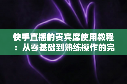 快手直播的贵宾席使用教程：从零基础到熟练操作的完整指南