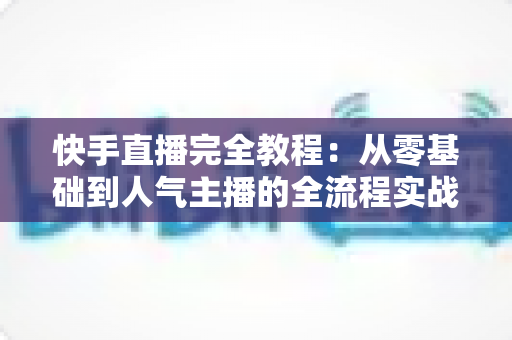 快手直播完全教程:从零基础到人气主播的全流程实战指南 快手直播完全教程:从零基础到人气主播的全流程实战指南