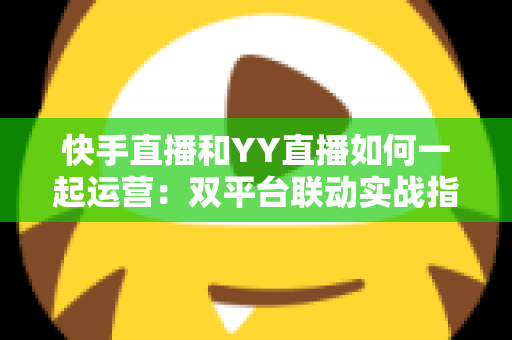 快手直播和YY直播如何一起运营：双平台联动实战指南与增收策略全解析