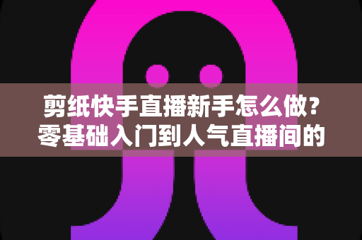 剪纸快手直播新手怎么做?零基础入门到人气直播间的完整实战指南 剪纸快手直播新手怎么做?零基础入门到人气直播间的完整实战指南