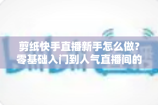 剪纸快手直播新手怎么做？零基础入门到人气直播间的完整实战指南