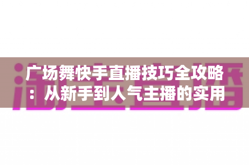 广场舞快手直播技巧全攻略:从新手到人气主播的实用指南 广场舞快手直播技巧全攻略:从新手到人气主播的实用指南