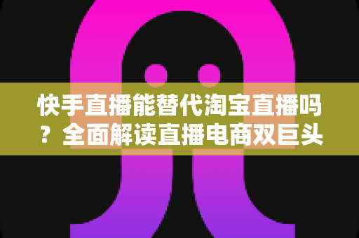 快手直播能替代淘宝直播吗？全面解读直播电商双巨头的竞争格局与未来走向
