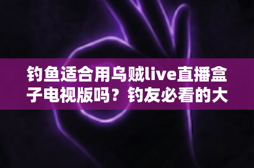 钓鱼适合用乌贼live直播盒子电视版吗?钓友必看的大屏直播观影全攻略与深度评测 钓鱼适合用乌贼live直播盒子电视版吗?钓友必看的大屏直播观影全攻略与深度评测