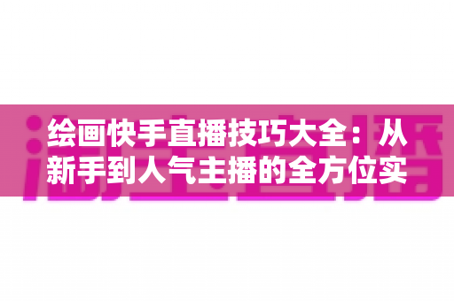 绘画快手直播技巧大全：从新手到人气主播的全方位实战指南