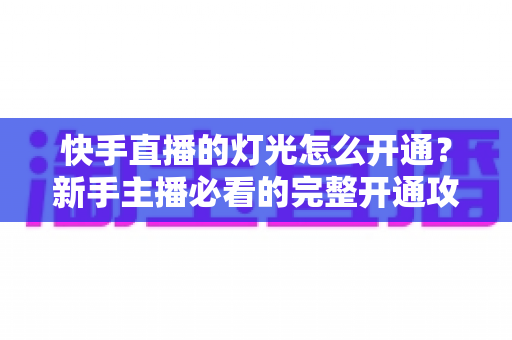 快手直播的灯光怎么开通?新手主播必看的完整开通攻略与运营指南 快手直播的灯光怎么开通?新手主播必看的完整开通攻略与运营指南