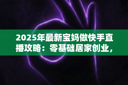 2025年最新宝妈做快手直播攻略:零基础居家创业,带娃赚钱两不误的实战全指南 2025年最新宝妈做快手直播攻略:零基础居家创业,带娃赚钱两不误的实战全指南