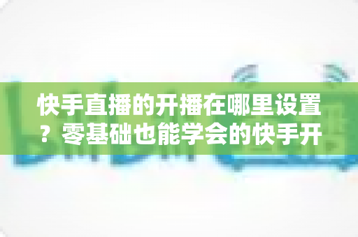 快手直播的开播在哪里设置？零基础也能学会的快手开播设置全流程与实用技巧