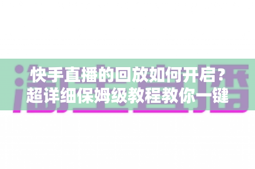 快手直播的回放如何开启？超详细保姆级教程教你一键保存直播精彩瞬间