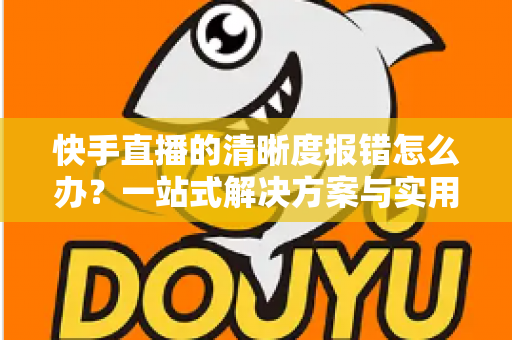 快手直播的清晰度报错怎么办?一站式解决方案与实用避坑指南全解析 快手直播的清晰度报错怎么办?一站式解决方案与实用避坑指南全解析