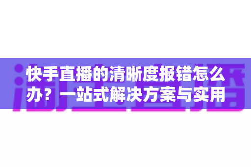 快手直播的清晰度报错怎么办?一站式解决方案与实用避坑指南全解析 快手直播的清晰度报错怎么办?一站式解决方案与实用避坑指南全解析