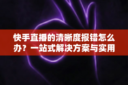 快手直播的清晰度报错怎么办?一站式解决方案与实用避坑指南全解析 快手直播的清晰度报错怎么办?一站式解决方案与实用避坑指南全解析