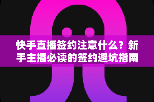 快手直播签约注意什么？新手主播必读的签约避坑指南与合同要点全解析