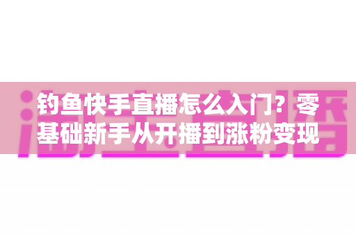 钓鱼快手直播怎么入门?零基础新手从开播到涨粉变现的完整实战指南 钓鱼快手直播怎么入门?零基础新手从开播到涨粉变现的完整实战指南