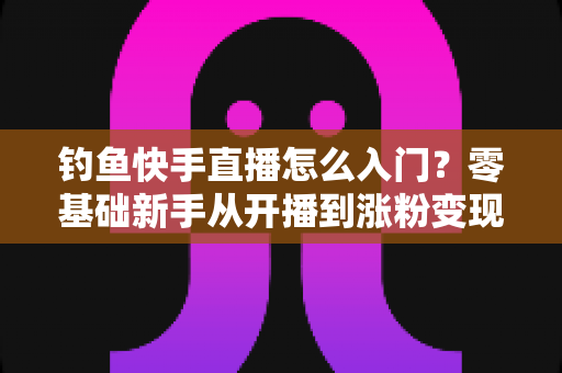 钓鱼快手直播怎么入门?零基础新手从开播到涨粉变现的完整实战指南 钓鱼快手直播怎么入门?零基础新手从开播到涨粉变现的完整实战指南