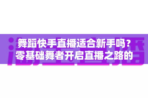 舞蹈快手直播适合新手吗?零基础舞者开启直播之路的完整指南 舞蹈快手直播适合新手吗?零基础舞者开启直播之路的完整指南