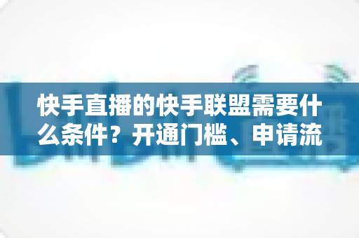 快手直播的快手联盟需要什么条件?开通门槛、申请流程与变现技巧一文全掌握 快手直播的快手联盟需要什么条件?开通门槛、申请流程与变现技巧一文全掌握