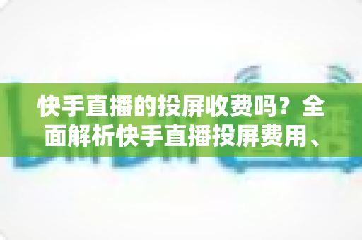 快手直播的投屏收费吗？全面解析快手直播投屏费用、操作方法与常见问题