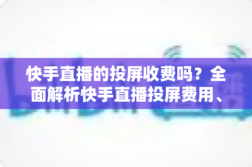 快手直播的投屏收费吗？全面解析快手直播投屏费用、操作方法与常见问题