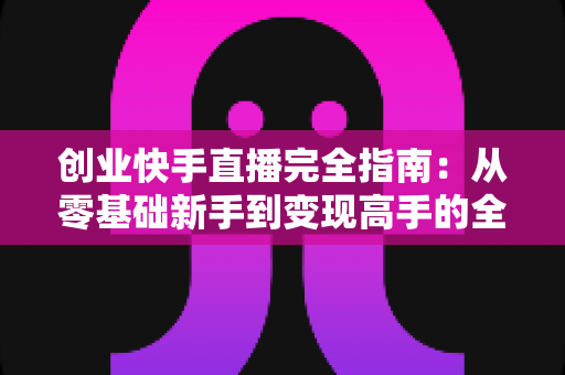 创业快手直播完全指南：从零基础新手到变现高手的全流程实战攻略