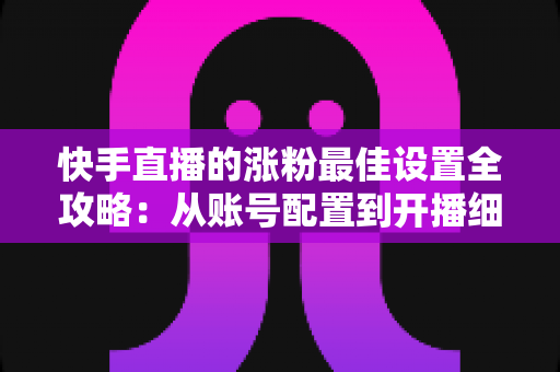 快手直播的涨粉最佳设置全攻略：从账号配置到开播细节的完整指南