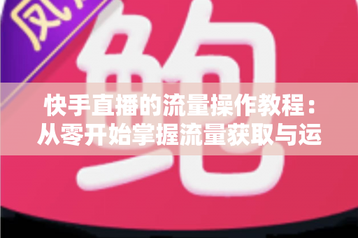 快手直播的流量操作教程：从零开始掌握流量获取与运营的实战全攻略