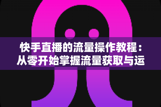 快手直播的流量操作教程：从零开始掌握流量获取与运营的实战全攻略