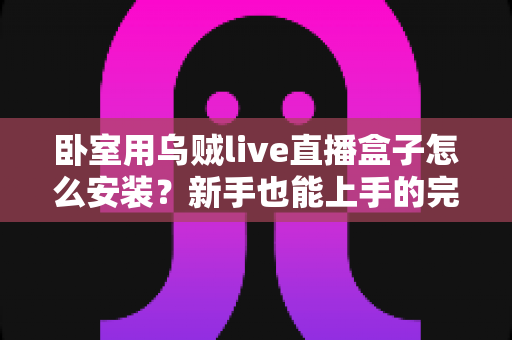 卧室用乌贼live直播盒子怎么安装？新手也能上手的完整安装指南与使用技巧