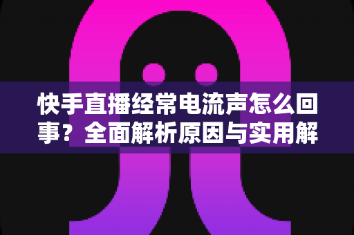 快手直播经常电流声怎么回事？全面解析原因与实用解决方案，让你的直播声音清晰无杂音