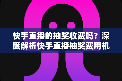 快手直播的抽奖收费吗?深度解析快手直播抽奖费用机制、参与规则与实用避坑指南 快手直播的抽奖收费吗?深度解析快手直播抽奖费用机制、参与规则与实用避坑指南