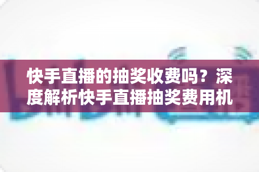 快手直播的抽奖收费吗?深度解析快手直播抽奖费用机制、参与规则与实用避坑指南 快手直播的抽奖收费吗?深度解析快手直播抽奖费用机制、参与规则与实用避坑指南