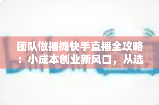 团队做摆摊快手直播全攻略:小成本创业新风口,从选品到变现的实战指南 团队做摆摊快手直播全攻略:小成本创业新风口,从选品到变现的实战指南