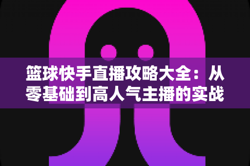 篮球快手直播攻略大全：从零基础到高人气主播的实战指南