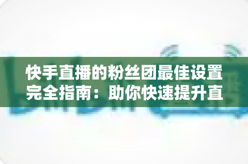 快手直播的粉丝团最佳设置完全指南:助你快速提升直播间人气与粉丝粘性 快手直播的粉丝团最佳设置完全指南:助你快速提升直播间人气与粉丝粘性