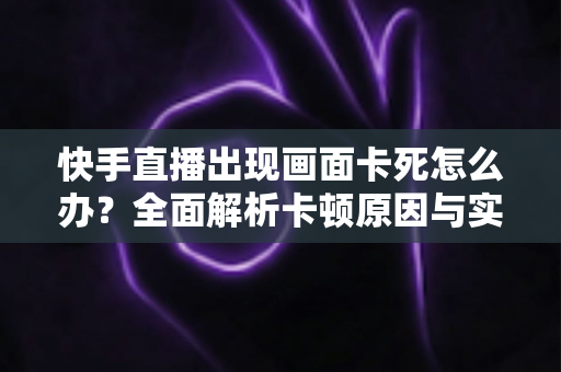 快手直播出现画面卡死怎么办?全面解析卡顿原因与实用解决方案 快手直播出现画面卡死怎么办?全面解析卡顿原因与实用解决方案