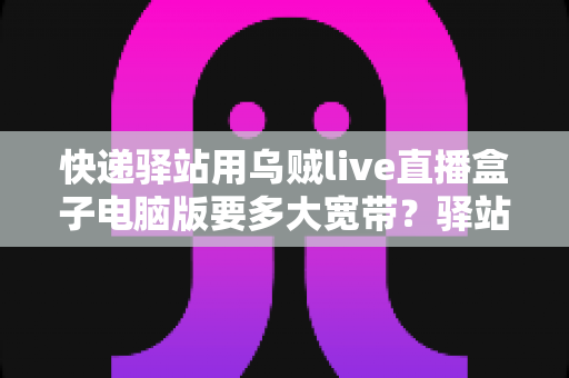 快递驿站用乌贼live直播盒子电脑版要多大宽带？驿站直播带宽配置一站式全攻略